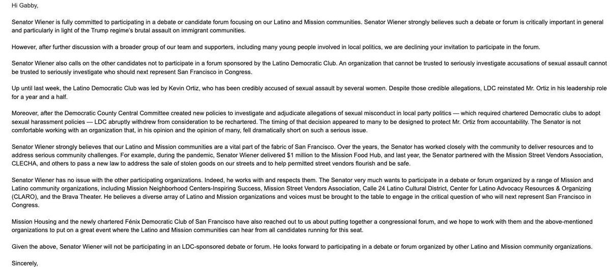 Hi Gabby,

Senator Wiener is fully committed to participating in a debate or candidate forum focusing on our Latino and Mission communities. Senator Wiener strongly believes such a debate or forum is critically important in general and particularly in light of the Trump regime's brutal assault on immigrant communities.

However, after further discussion with a broader group of our team and supporters, including many young people involved in local politics, we are declining your invitation to ...
