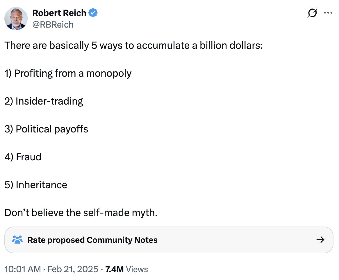 Robert Reich ✓
@RBReich

There are basically 5 ways to accumulate a billion dollars:

1) Profiting from a monopoly

2) Insider-trading

3) Political payoffs

4) Fraud

5) Inheritance

Don't believe the self-made myth.

👥 Rate proposed Community Notes →

10:01 AM · Feb 21, 2025 · 7.4M Views