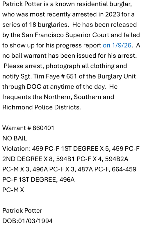 Patrick Potter is a known residential burglar, who was most recently arrested in 2023 for a series of 18 burglaries. He has been released by the San Francisco Superior Court and failed to show up for his progress report on 1/9/26. A no bail warrant has been issued for his arrest. Please arrest, photograph all clothing and notify Sgt. Tim Faye # 651 of the Burglary Unit through DOC at anytime of the day. He frequents the Northern, Southern and Richmond Police Districts.

Warrant # 860401
NO BA...
