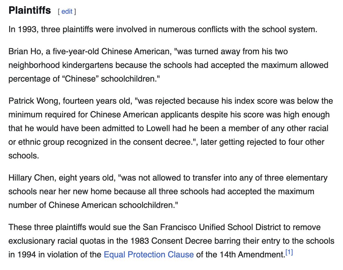 Plaintiffs [edit]

In 1993, three plaintiffs were involved in numerous conflicts with the school system.

Brian Ho, a five-year-old Chinese American, "was turned away from his two neighborhood kindergartens because the schools had accepted the maximum allowed percentage of "Chinese" schoolchildren."

Patrick Wong, fourteen years old, "was rejected because his index score was below the minimum required for Chinese American applicants despite his score was high enough that he would have been ad...