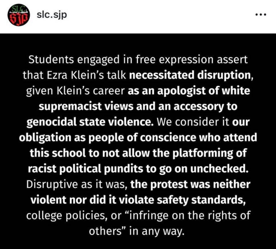 slc.sjp

Students engaged in free expression assert that Ezra Klein's talk necessitated disruption, given Klein's career as an apologist of white supremacist views and an accessory to genocidal state violence. We consider it our obligation as people of conscience who attend this school to not allow the platforming of racist political pundits to go on unchecked. Disruptive as it was, the protest was neither violent nor did it violate safety standards, college policies, or "infringe on the righ...