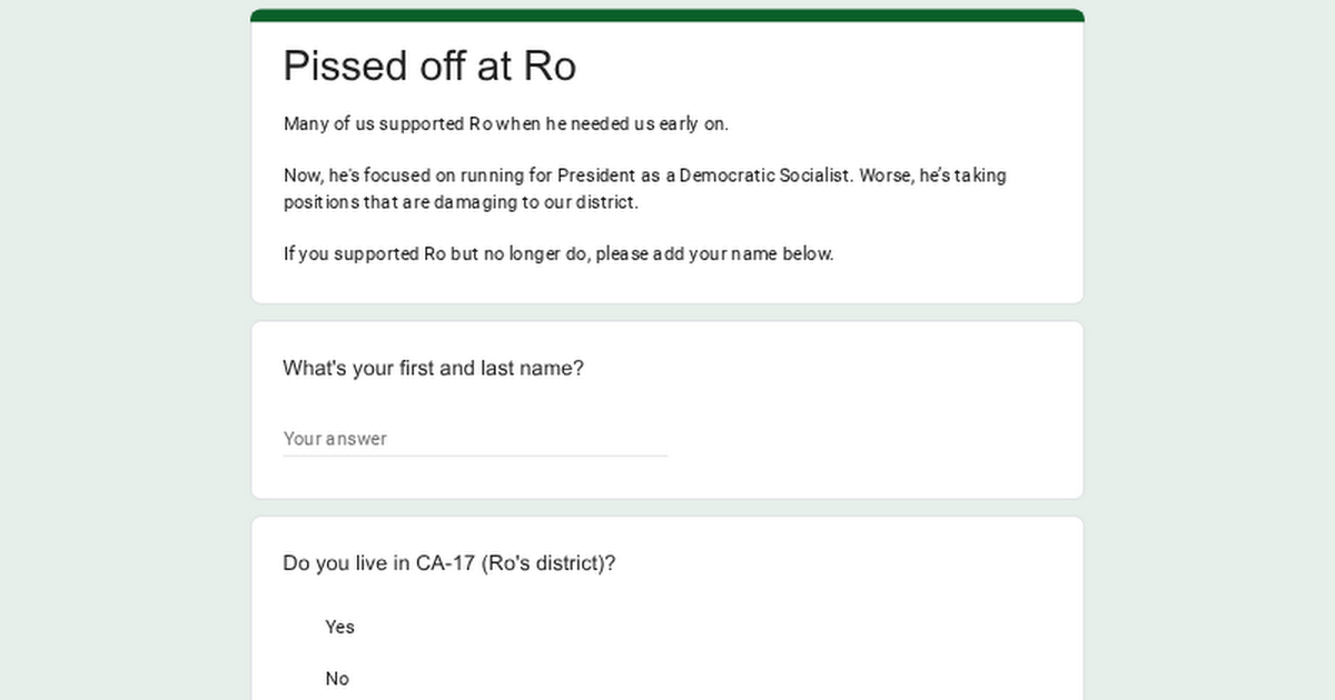 Pissed off at Ro

Many of us supported Ro when he needed us early on.

Now, he's focused on running for President as a Democratic Socialist. Worse, he's taking positions that are damaging to our district.

If you supported Ro but no longer do, please add your name below.

What's your first and last name?

Your answer

Do you live in CA-17 (Ro's district)?

Yes

No
