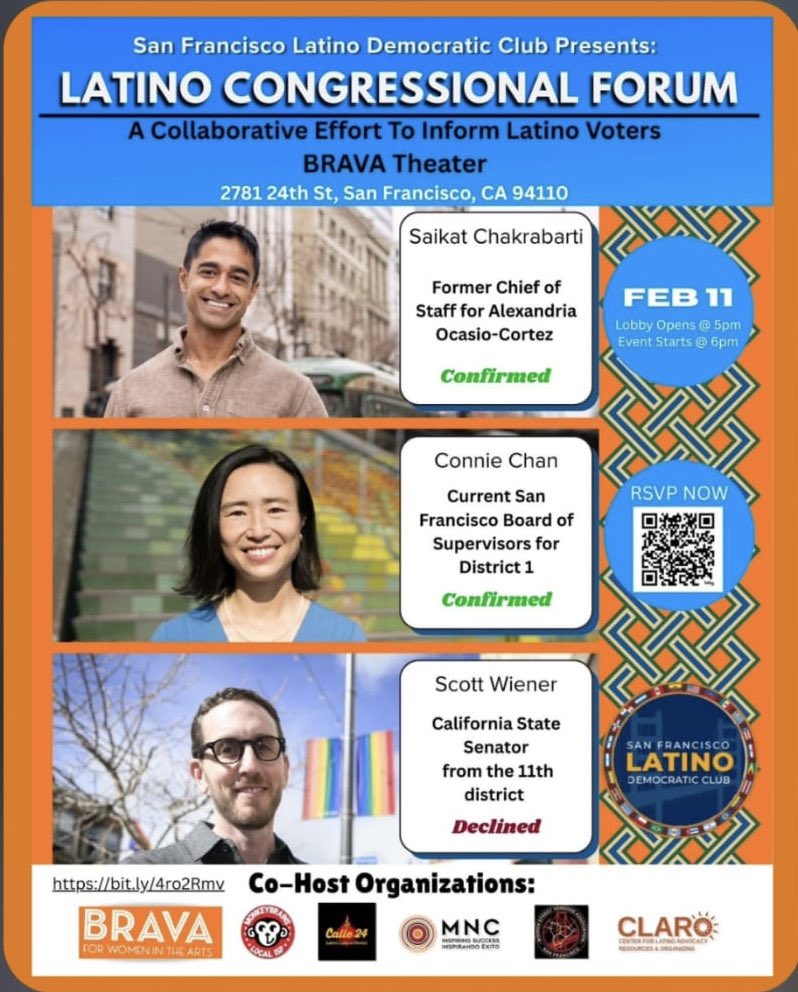 San Francisco Latino Democratic Club Presents:
LATINO CONGRESSIONAL FORUM
A Collaborative Effort To Inform Latino Voters
BRAVA Theater
2781 24th St, San Francisco, CA 94110

Saikat Chakrabarti
Former Chief of Staff for Alexandria Ocasio-Cortez
Confirmed

Connie Chan
Current San Francisco Board of Supervisors for District 1
Confirmed

Scott Wiener
California State Senator from the 11th district
Declined

FEB 11
Lobby Opens @ 5pm
Event Starts @ 6pm

RSVP NOW
[QR code]

SAN FRANCISCO LATINO DEMO...