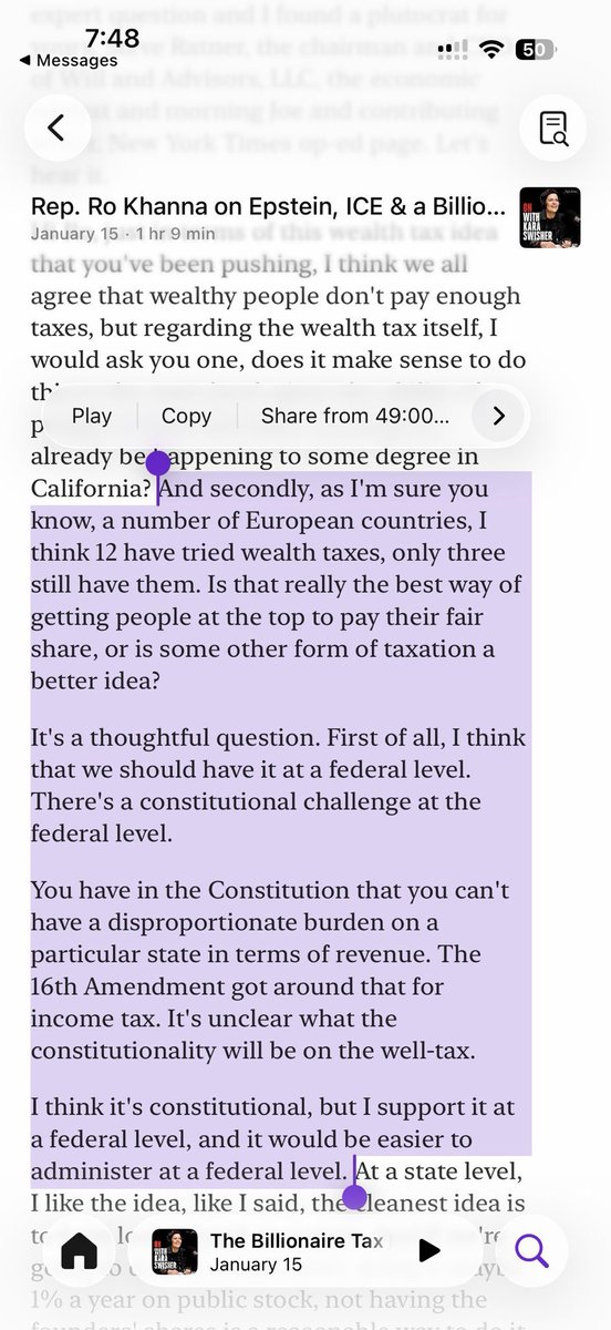7:48
Messages

Rep. Ro Khanna on Epstein, ICE & a Billio...
January 15 · 1 hr 9 min

that you've been pushing, I think we all agree that wealthy people don't pay enough taxes, but regarding the wealth tax itself, I would ask you one, does it make sense to do th'

Play    Copy    Share from 49:00...

p already be happening to some degree in California? And secondly, as I'm sure you know, a number of European countries, I think 12 have tried wealth taxes, only three still have them. Is that rea...