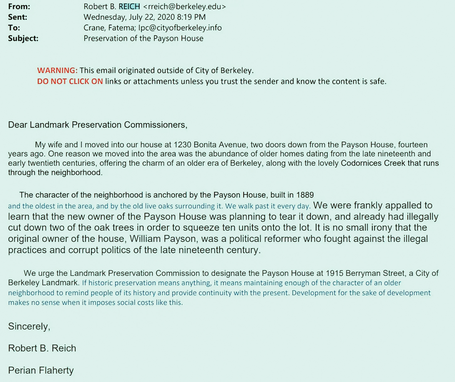 From:			Robert B. REICH <rreich@berkeley.edu>
Sent:			Wednesday, July 22, 2020 8:19 PM
To:			Crane, Fatema; lpc@cityofberkeley.info
Subject:			Preservation of the Payson House

WARNING: This email originated outside of City of Berkeley.
DO NOT CLICK ON links or attachments unless you trust the sender and know the content is safe.

Dear Landmark Preservation Commissioners,

My wife and I moved into our house at 1230 Bonita Avenue, two doors down from the Payson House, fourteen years ago. One r...