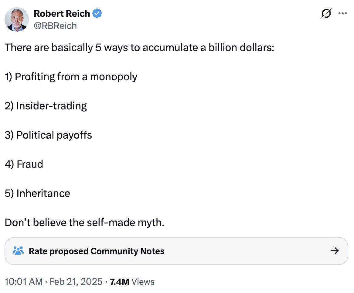 Robert Reich ✓
@RBReich

There are basically 5 ways to accumulate a billion dollars:

1) Profiting from a monopoly

2) Insider-trading

3) Political payoffs

4) Fraud

5) Inheritance

Don't believe the self-made myth.

👥 Rate proposed Community Notes →

10:01 AM · Feb 21, 2025 · 7.4M Views