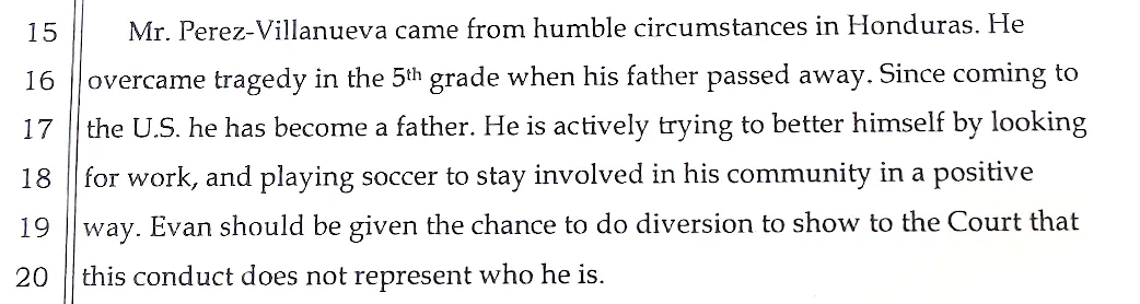 15     Mr. Perez-Villanueva came from humble circumstances in Honduras. He
16  overcame tragedy in the 5th grade when his father passed away. Since coming to
17  the U.S. he has become a father. He is actively trying to better himself by looking
18  for work, and playing soccer to stay involved in his community in a positive
19  way. Evan should be given the chance to do diversion to show to the Court that
20  this conduct does not represent who he is.