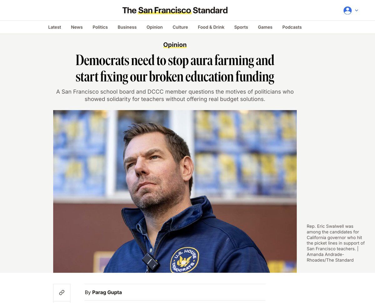 The San Francisco Standard

Latest | News | Politics | Business | Opinion | Culture | Food & Drink | Sports | Games | Podcasts

Opinion

Democrats need to stop aura farming and start fixing our broken education funding

A San Francisco school board and DCCC member questions the motives of politicians who showed solidarity for teachers without offering real budget solutions.

Rep. Eric Swalwell was among the candidates for California governor who hit the picket lines in support of San Francisc...