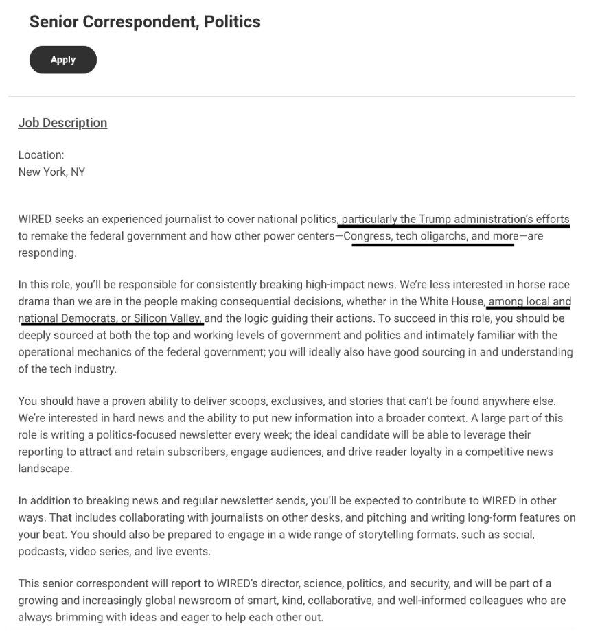 Senior Correspondent, Politics

Apply

Job Description

Location:
New York, NY

WIRED seeks an experienced journalist to cover national politics, particularly the Trump administration's efforts to remake the federal government and how other power centers—Congress, tech oligarchs, and more—are responding.

In this role, you'll be responsible for consistently breaking high-impact news. We're less interested in horse race drama than we are in the people making consequential decisions, whether in...
