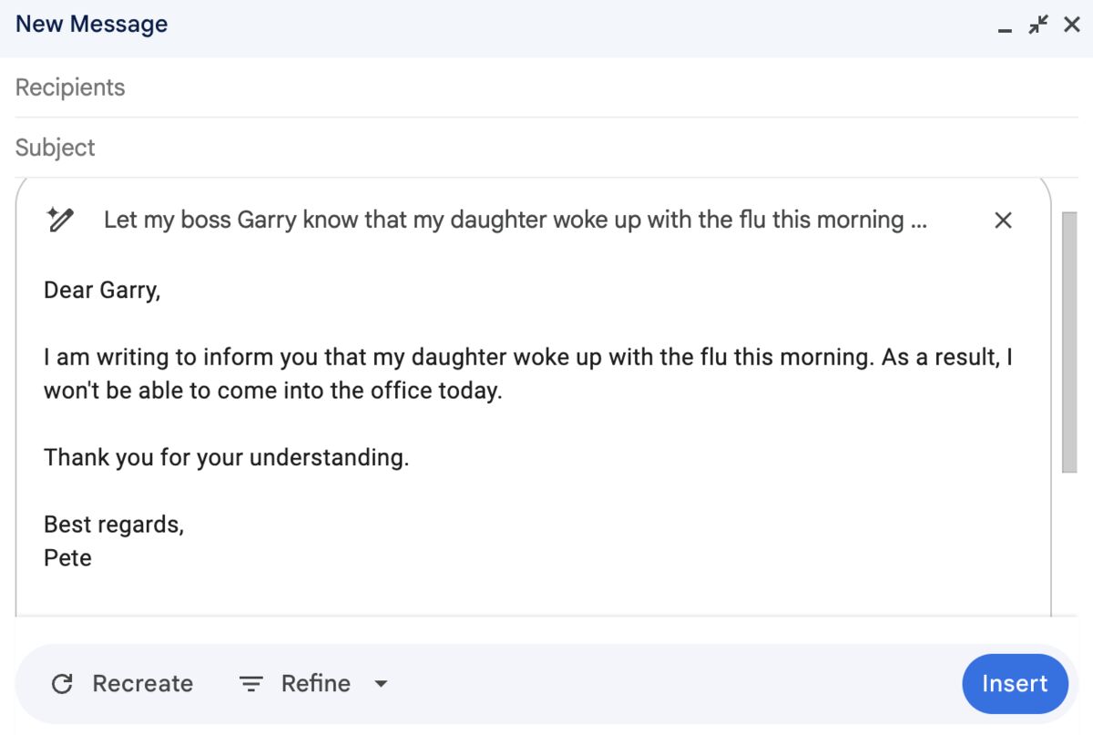 New Message

Recipients

Subject

Let my boss Garry know that my daughter woke up with the flu this morning ...

Dear Garry,

I am writing to inform you that my daughter woke up with the flu this morning. As a result, I won't be able to come into the office today.

Thank you for your understanding.

Best regards,
Pete

Recreate    Refine    Insert