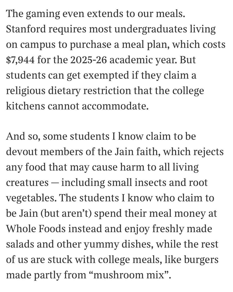 The gaming even extends to our meals. Stanford requires most undergraduates living on campus to purchase a meal plan, which costs $7,944 for the 2025-26 academic year. But students can get exempted if they claim a religious dietary restriction that the college kitchens cannot accommodate.

And so, some students I know claim to be devout members of the Jain faith, which rejects any food that may cause harm to all living creatures — including small insects and root vegetables. The students I kn...