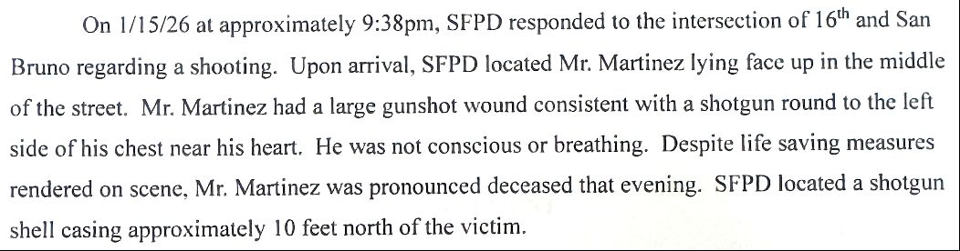 On 1/15/26 at approximately 9:38pm, SFPD responded to the intersection of 16th and San Bruno regarding a shooting. Upon arrival, SFPD located Mr. Martinez lying face up in the middle of the street. Mr. Martinez had a large gunshot wound consistent with a shotgun round to the left side of his chest near his heart. He was not conscious or breathing. Despite life saving measures rendered on scene, Mr. Martinez was pronounced deceased that evening. SFPD located a shotgun shell casing approximatel...
