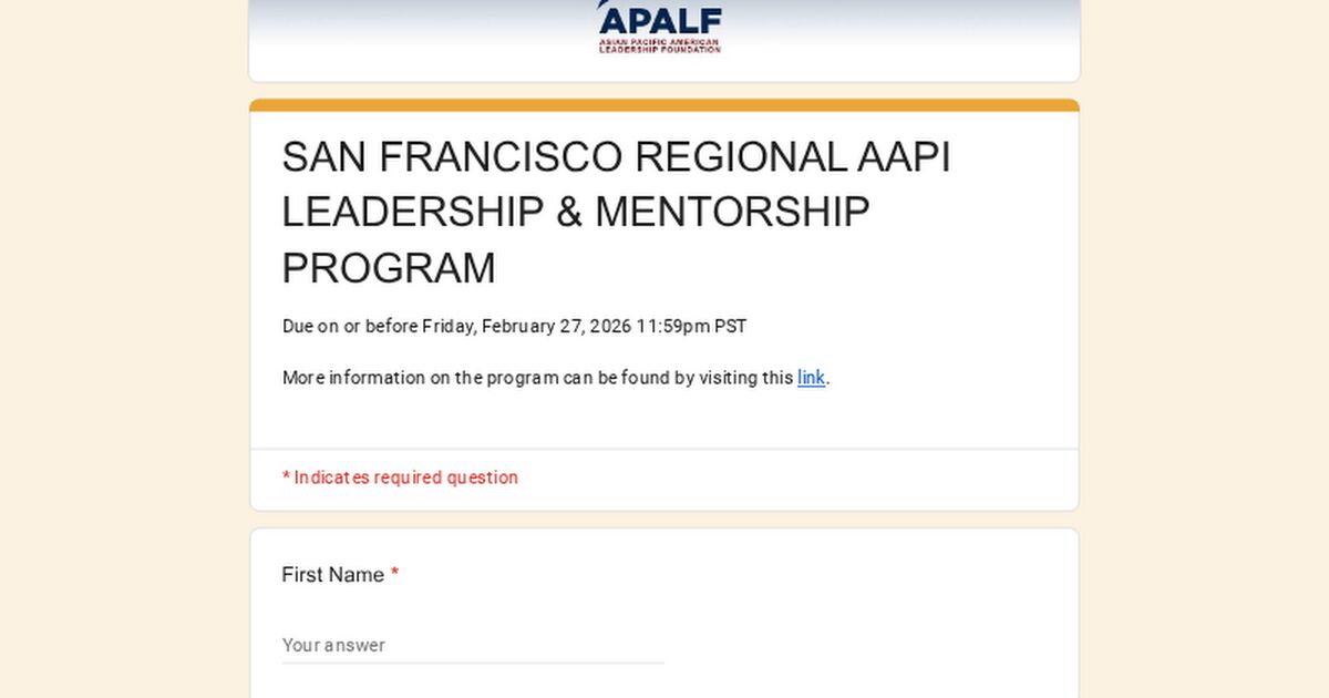 APALF
ASIAN PACIFIC AMERICAN LEADERSHIP FOUNDATION

SAN FRANCISCO REGIONAL AAPI LEADERSHIP & MENTORSHIP PROGRAM

Due on or before Friday, February 27, 2026 11:59pm PST

More information on the program can be found by visiting this link.

* Indicates required question

First Name *

Your answer