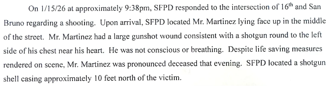 On 1/15/26 at approximately 9:38pm, SFPD responded to the intersection of 16th and San Bruno regarding a shooting. Upon arrival, SFPD located Mr. Martinez lying face up in the middle of the street. Mr. Martinez had a large gunshot wound consistent with a shotgun round to the left side of his chest near his heart. He was not conscious or breathing. Despite life saving measures rendered on scene, Mr. Martinez was pronounced deceased that evening. SFPD located a shotgun shell casing approximatel...