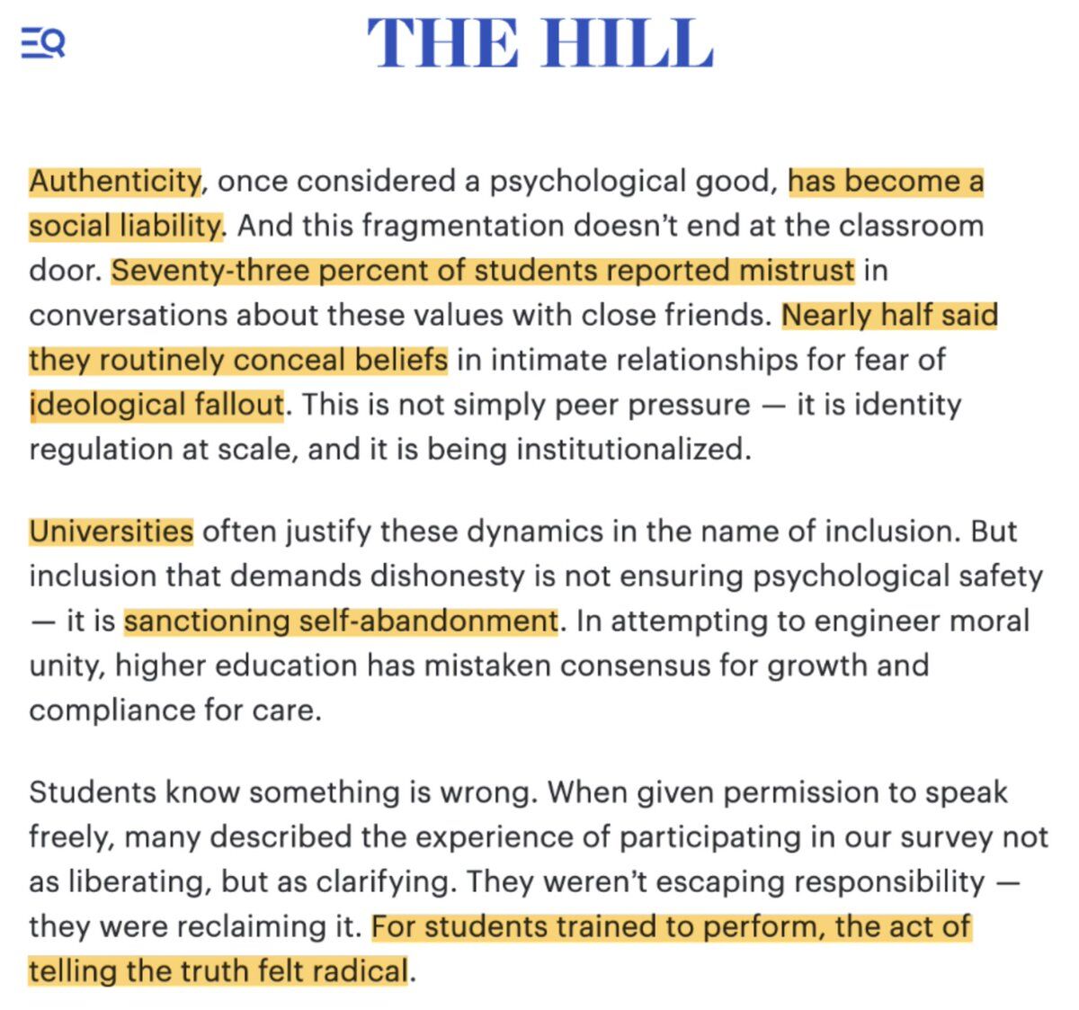 THE HILL

Authenticity, once considered a psychological good, has become a social liability. And this fragmentation doesn't end at the classroom door. Seventy-three percent of students reported mistrust in conversations about these values with close friends. Nearly half said they routinely conceal beliefs in intimate relationships for fear of ideological fallout. This is not simply peer pressure — it is identity regulation at scale, and it is being institutionalized.

Universities often justi...