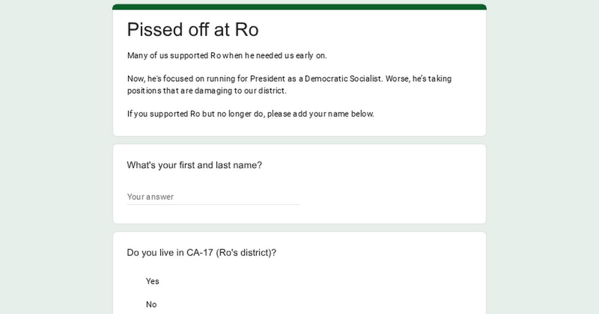 Pissed off at Ro

Many of us supported Ro when he needed us early on.

Now, he's focused on running for President as a Democratic Socialist. Worse, he's taking positions that are damaging to our district.

If you supported Ro but no longer do, please add your name below.

What's your first and last name?

Your answer

Do you live in CA-17 (Ro's district)?

Yes

No