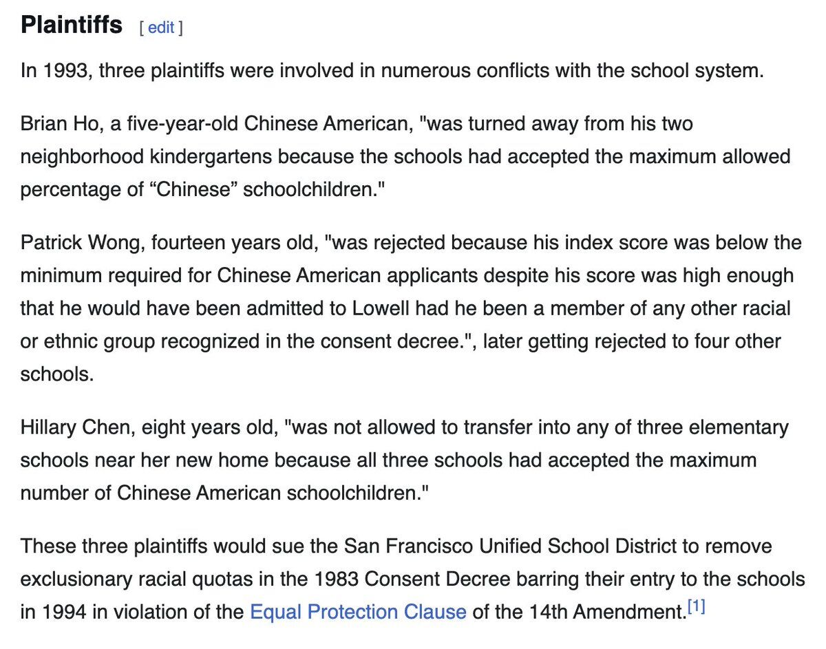 Plaintiffs [edit]

In 1993, three plaintiffs were involved in numerous conflicts with the school system.

Brian Ho, a five-year-old Chinese American, "was turned away from his two neighborhood kindergartens because the schools had accepted the maximum allowed percentage of "Chinese" schoolchildren."

Patrick Wong, fourteen years old, "was rejected because his index score was below the minimum required for Chinese American applicants despite his score was high enough that he would have been ad...