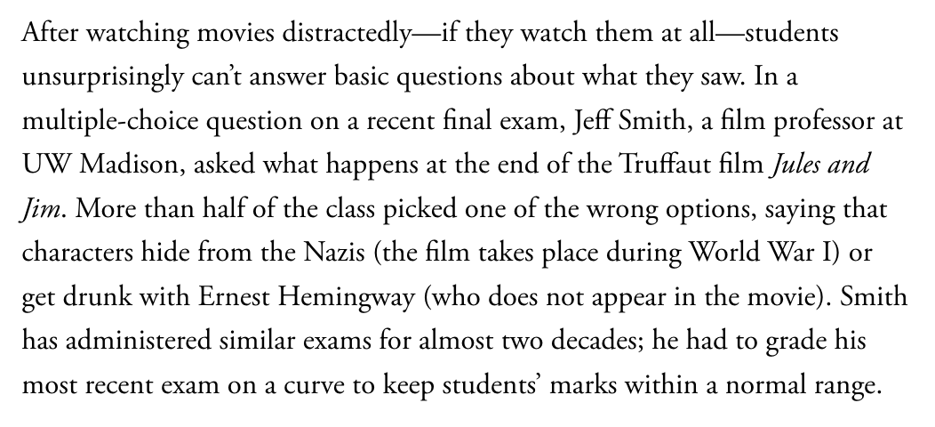 After watching movies distractedly—if they watch them at all—students unsurprisingly can't answer basic questions about what they saw. In a multiple-choice question on a recent final exam, Jeff Smith, a film professor at UW Madison, asked what happens at the end of the Truffaut film Jules and Jim. More than half of the class picked one of the wrong options, saying that characters hide from the Nazis (the film takes place during World War I) or get drunk with Ernest Hemingway (who does not app...