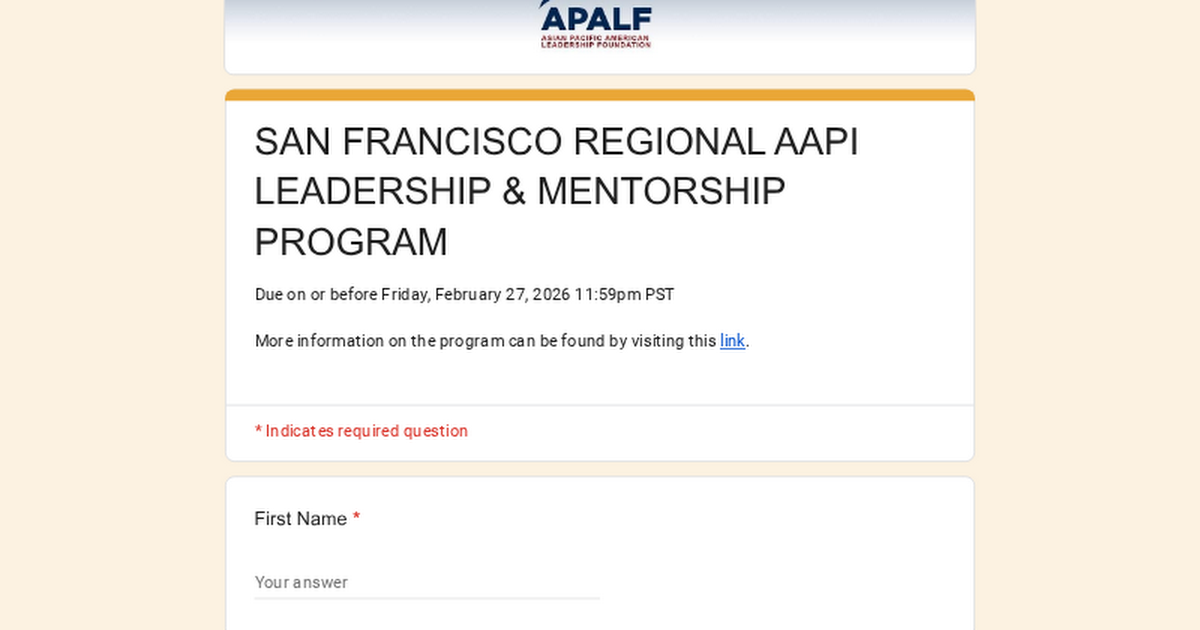 APALF
ASIAN PACIFIC AMERICAN LEADERSHIP FOUNDATION

SAN FRANCISCO REGIONAL AAPI LEADERSHIP & MENTORSHIP PROGRAM

Due on or before Friday, February 27, 2026 11:59pm PST

More information on the program can be found by visiting this link.

* Indicates required question

First Name *

Your answer