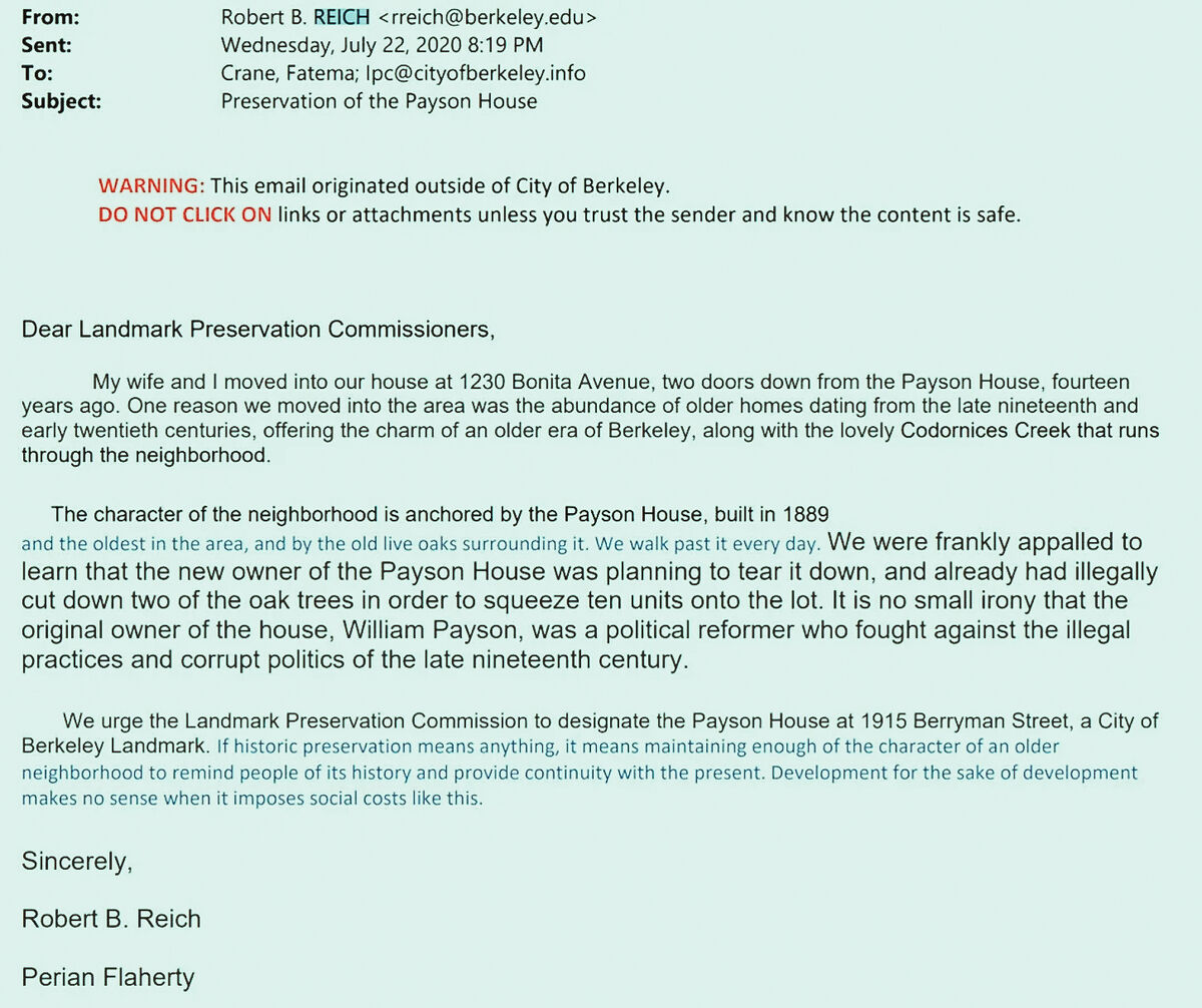 From:			Robert B. REICH <rreich@berkeley.edu>
Sent:			Wednesday, July 22, 2020 8:19 PM
To:			Crane, Fatema; lpc@cityofberkeley.info
Subject:			Preservation of the Payson House

WARNING: This email originated outside of City of Berkeley.
DO NOT CLICK ON links or attachments unless you trust the sender and know the content is safe.

Dear Landmark Preservation Commissioners,

My wife and I moved into our house at 1230 Bonita Avenue, two doors down from the Payson House, fourteen years ago. One r...