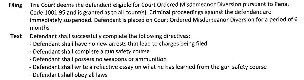 Filing    The Court deems the defendant eligible for Court Ordered Misdemeanor Diversion pursuant to Penal
           Code 1001.95 and is granted as to all count(s). Criminal proceedings against the defendant are
           immediately suspended. Defendant is placed on Court Ordered Misdemeanor Diversion for a period of 6
           months.

Text     Defendant shall successfully complete the following directives:
           - Defendant shall have no new arrests that lead to charges being file...