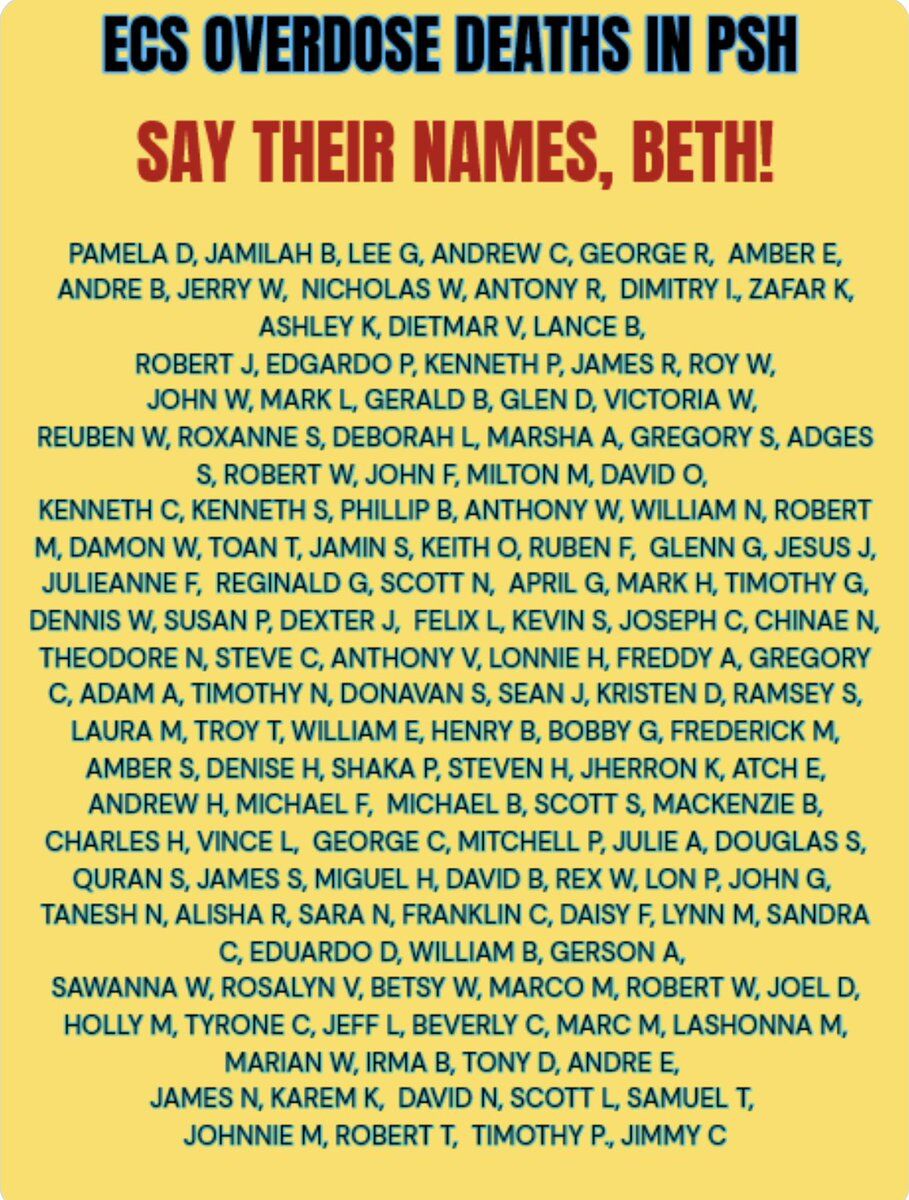 ECS OVERDOSE DEATHS IN PSH

SAY THEIR NAMES, BETH!

PAMELA D, JAMILAH B, LEE G, ANDREW C, GEORGE R, AMBER E,
ANDRE B, JERRY W, NICHOLAS W, ANTONY R, DIMITRY I, ZAFAR K,
ASHLEY K, DIETMAR V, LANCE B,
ROBERT J, EDGARDO P, KENNETH P, JAMES R, ROY W,
JOHN W, MARK L, GERALD B, GLEN D, VICTORIA W,
REUBEN W, ROXANNE S, DEBORAH L, MARSHA A, GREGORY S, ADGES
S, ROBERT W, JOHN F, MILTON M, DAVID O,
KENNETH C, KENNETH S, PHILLIP B, ANTHONY W, WILLIAM N, ROBERT
M, DAMON W, TOAN T, JAMIN S, KEITH O, RUBEN...